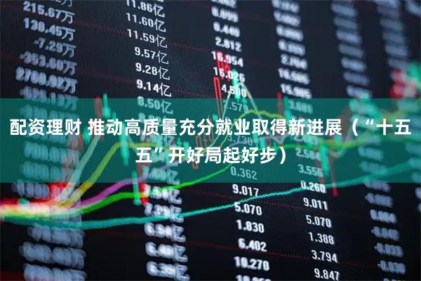 配资理财 推动高质量充分就业取得新进展(“十五五”开好局起好步)