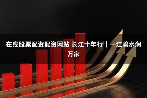 在线股票配资配资网站 长江十年行｜一江碧水润万家