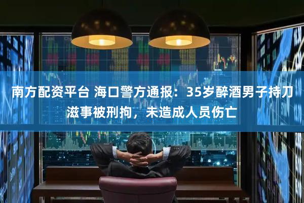 南方配资平台 海口警方通报：35岁醉酒男子持刀滋事被刑拘，未造成人员伤亡