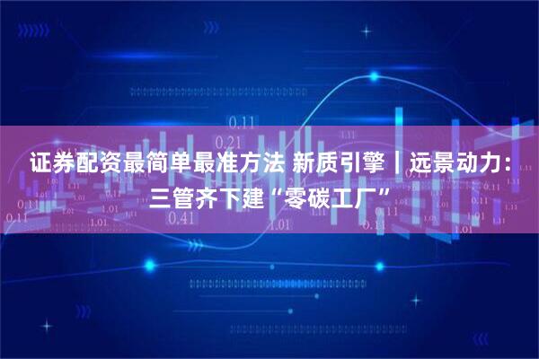 证券配资最简单最准方法 新质引擎｜远景动力：三管齐下建“零碳工厂”