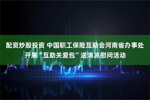 配资炒股投资 中国职工保险互助会河南省办事处开展“互助关爱包”送清凉慰问活动