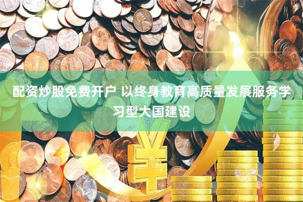 配资炒股免费开户 以终身教育高质量发展服务学习型大国建设