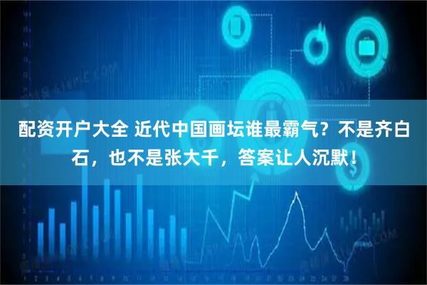 配资开户大全 近代中国画坛谁最霸气？不是齐白石，也不是张大千，答案让人沉默！