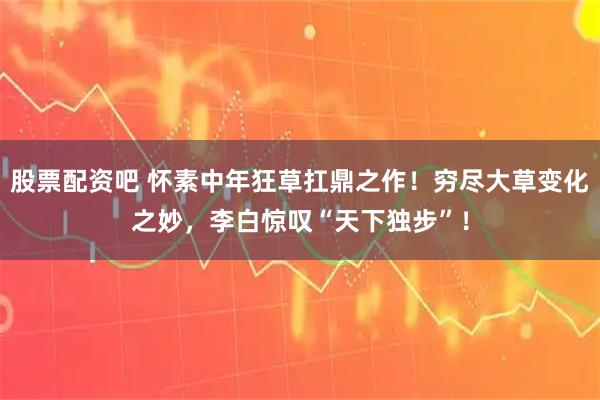 股票配资吧 怀素中年狂草扛鼎之作！穷尽大草变化之妙，李白惊叹“天下独步”！